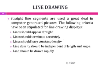 LINE DRAWING
07-11-2021
36
 Straight line segments are used a great deal in
computer generated pictures. The following criteria
have been stipulated for line drawing displays:
i. Lines should appear straight
ii. Lines should terminate accurately
iii. Lines should have constant density
iv. Line density should be independent of length and angle
v. Line should be drawn rapidly
 