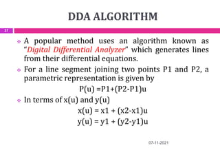 DDA ALGORITHM
07-11-2021
37
 A popular method uses an algorithm known as
“Digital Differential Analyzer” which generates lines
from their differential equations.
 For a line segment joining two points P1 and P2, a
parametric representation is given by
P(u) =P1+(P2-P1)u
 In terms of x(u) and y(u)
x(u) = x1 + (x2-x1)u
y(u) = y1 + (y2-y1)u
 