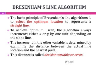 BRESENHAM’S LINE ALGORITHM
07-11-2021
38
 The basic principle of Bresenham’s line algorithms is
to select the optimum location to represents a
straight line.
 To achieve optimum scan, the algorithm always
increments either x or y by one unit depending on
the slope line.
 The increment in the other variable is determined by
examining the distance between the actual line
location and the nearest pixel.
 This distance is called decision variable or error.
 