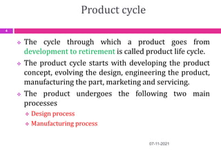 Product cycle
 The cycle through which a product goes from
development to retirement is called product life cycle.
 The product cycle starts with developing the product
concept, evolving the design, engineering the product,
manufacturing the part, marketing and servicing.
 The product undergoes the following two main
processes
 Design process
 Manufacturing process
07-11-2021
4
 