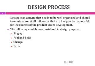 DESIGN PROCESS
 Design is an activity that needs to be well organized and should
take into account all influences that are likely to be responsible
for the success of the product under development.
 The following models are considered in design purpose
 Shigley
 Pahl and Beitz
 Ohsuga
 Earle
07-11-2021
6
 