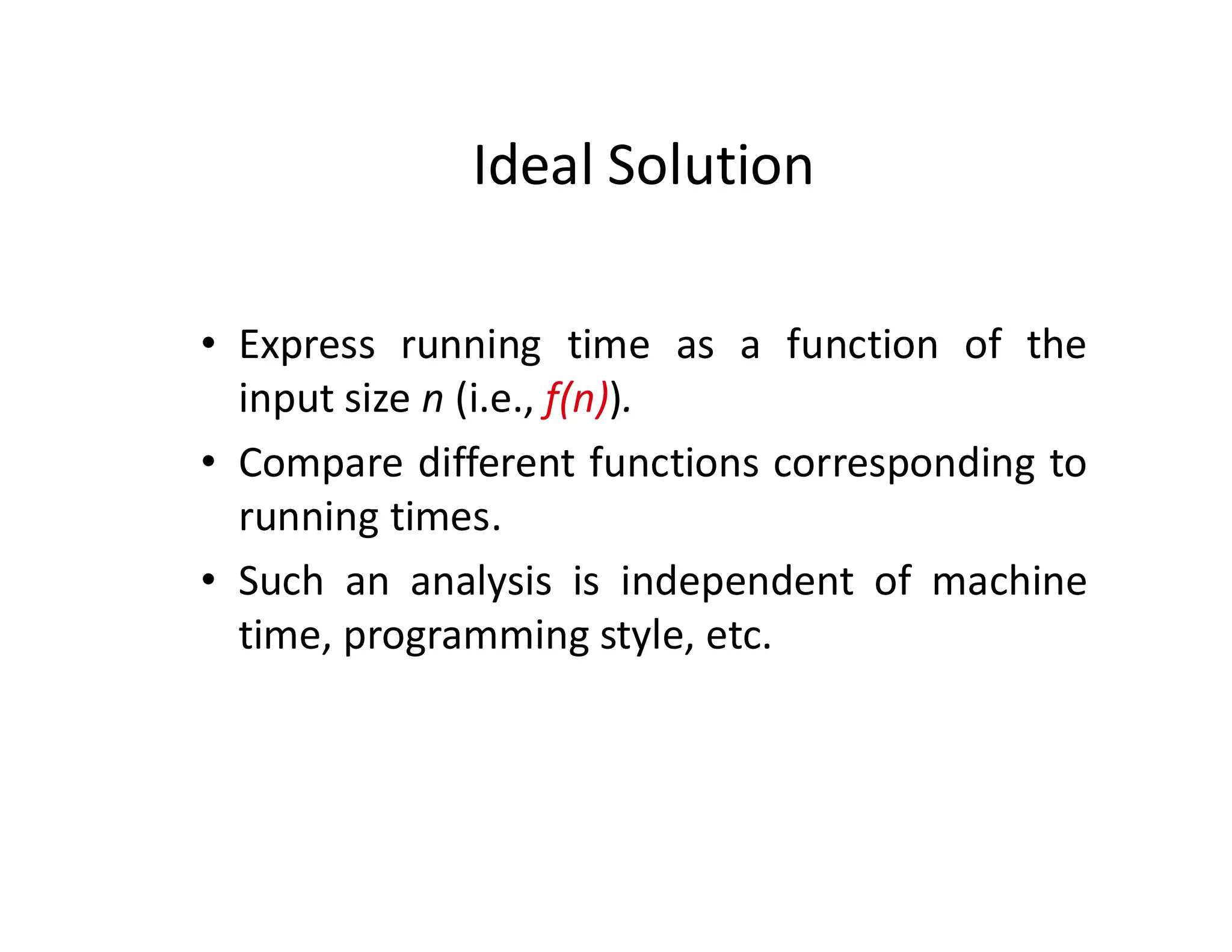 Ideal Solution
• Express running time as a function of the
input size n (i.e., f(n)).
• Compare different functions corresponding to
running times.
• Such an analysis is independent of machine
time, programming style, etc.
 