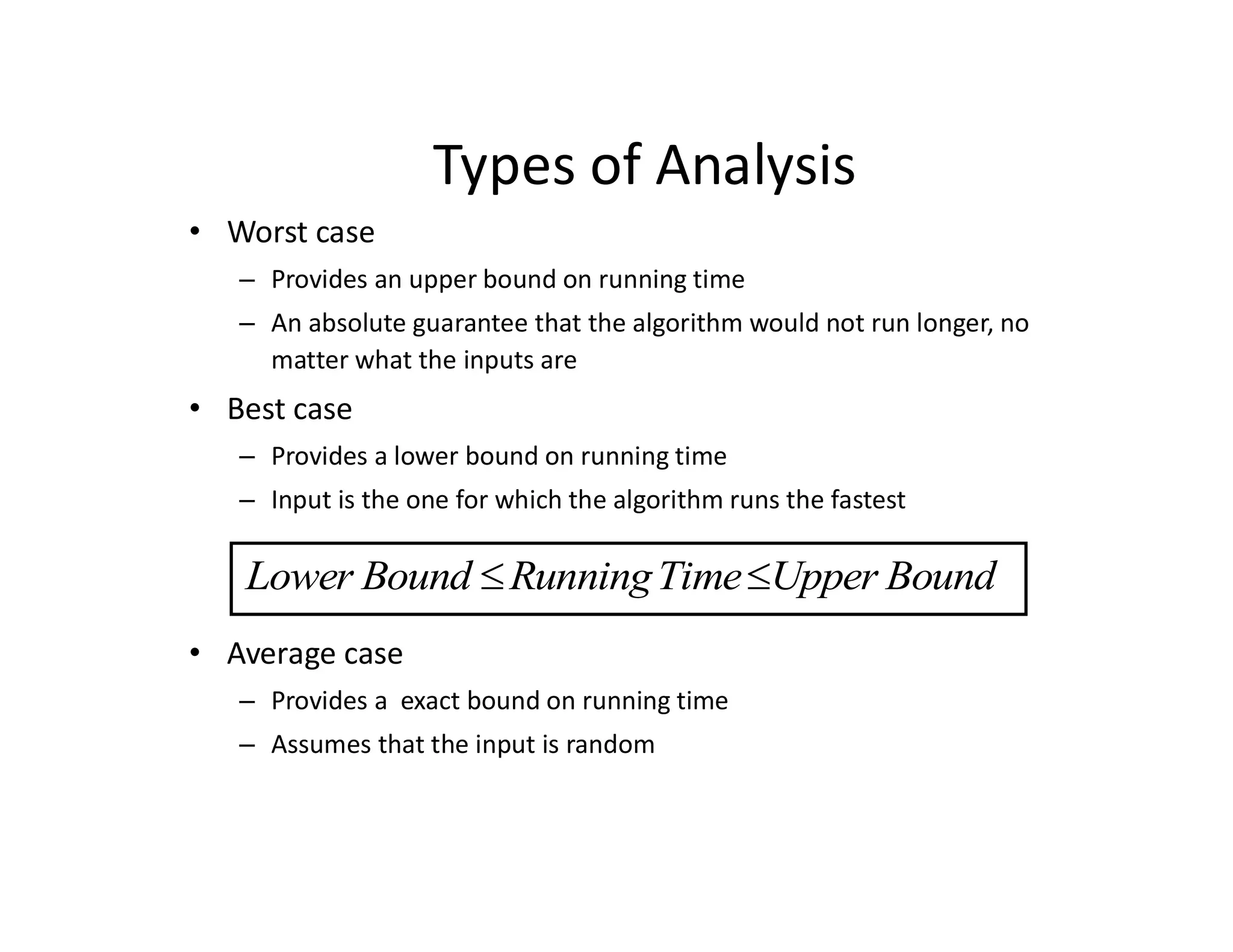 Types of Analysis
• Worst case
– Provides an upper bound on running time
– An absolute guarantee that the algorithm would not run longer, no
matter what the inputs are
• Best case
– Provides a lower bound on running time
– Input is the one for which the algorithm runs the fastest
• Average case
– Provides a exact bound on running time
– Assumes that the input is random
Lower Bound RunningTime Upper Bound
 
 