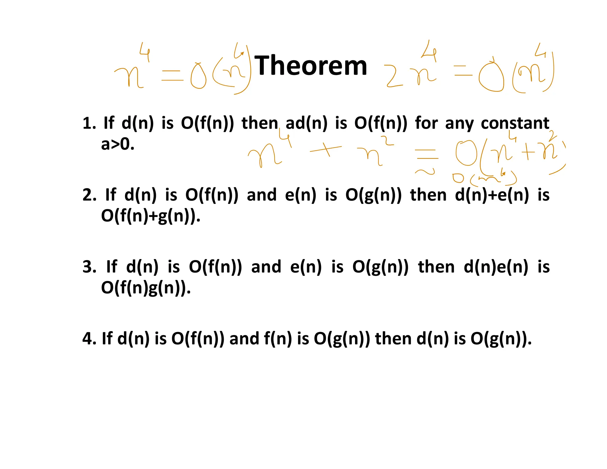Theorem
1. If d(n) is O(f(n)) then ad(n) is O(f(n)) for any constant
a>0.
2. If d(n) is O(f(n)) and e(n) is O(g(n)) then d(n)+e(n) is
O(f(n)+g(n)).
3. If d(n) is O(f(n)) and e(n) is O(g(n)) then d(n)e(n) is
O(f(n)g(n)).
4. If d(n) is O(f(n)) and f(n) is O(g(n)) then d(n) is O(g(n)).
 