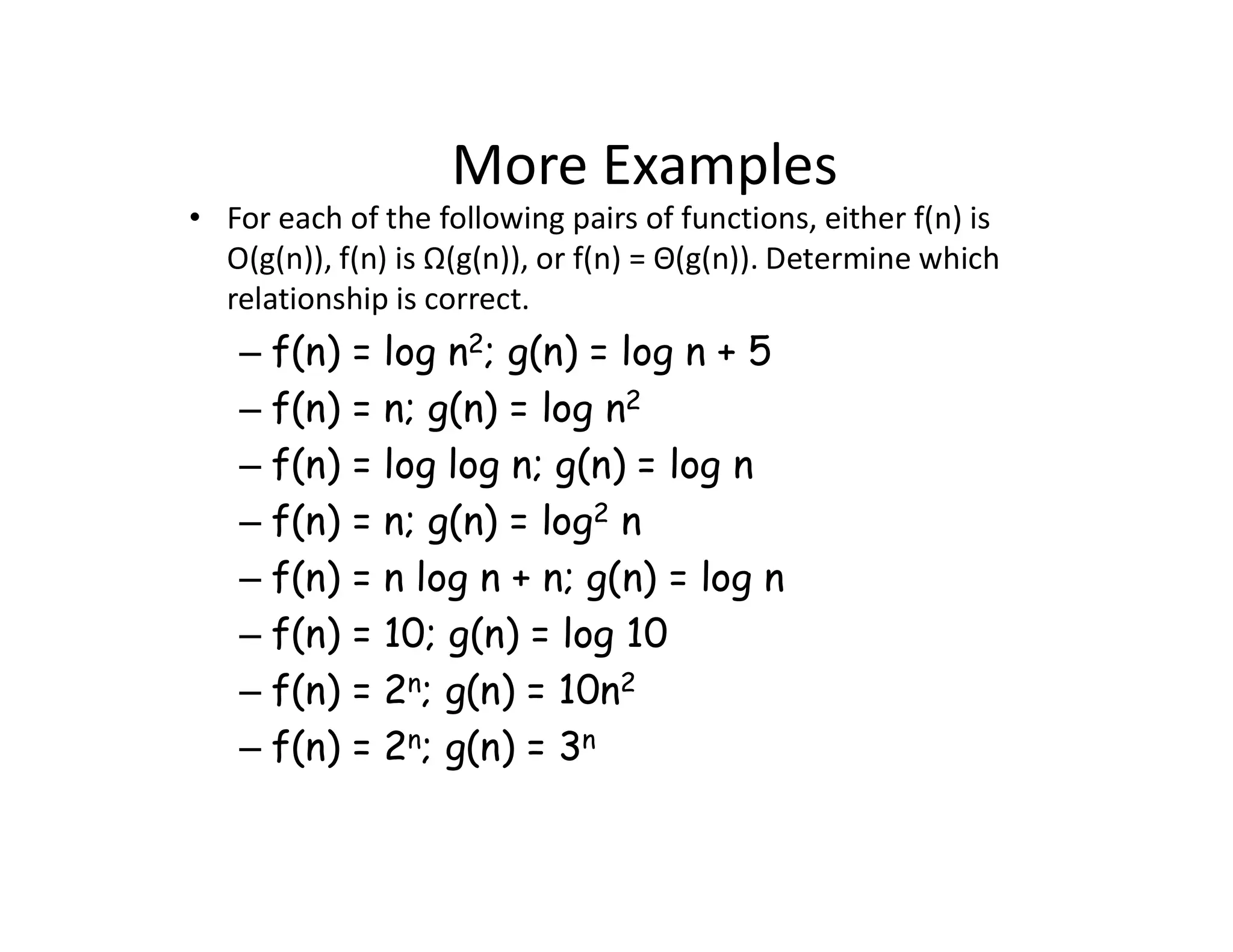 More Examples
• For each of the following pairs of functions, either f(n) is
O(g(n)), f(n) is Ω(g(n)), or f(n) = Θ(g(n)). Determine which
relationship is correct.
– f(n) = log n2; g(n) = log n + 5
– f(n) = n; g(n) = log n2
– f(n) = log log n; g(n) = log n
– f(n) = n; g(n) = log2 n
– f(n) = n log n + n; g(n) = log n
– f(n) = 10; g(n) = log 10
– f(n) = 2n; g(n) = 10n2
– f(n) = 2n; g(n) = 3n
 