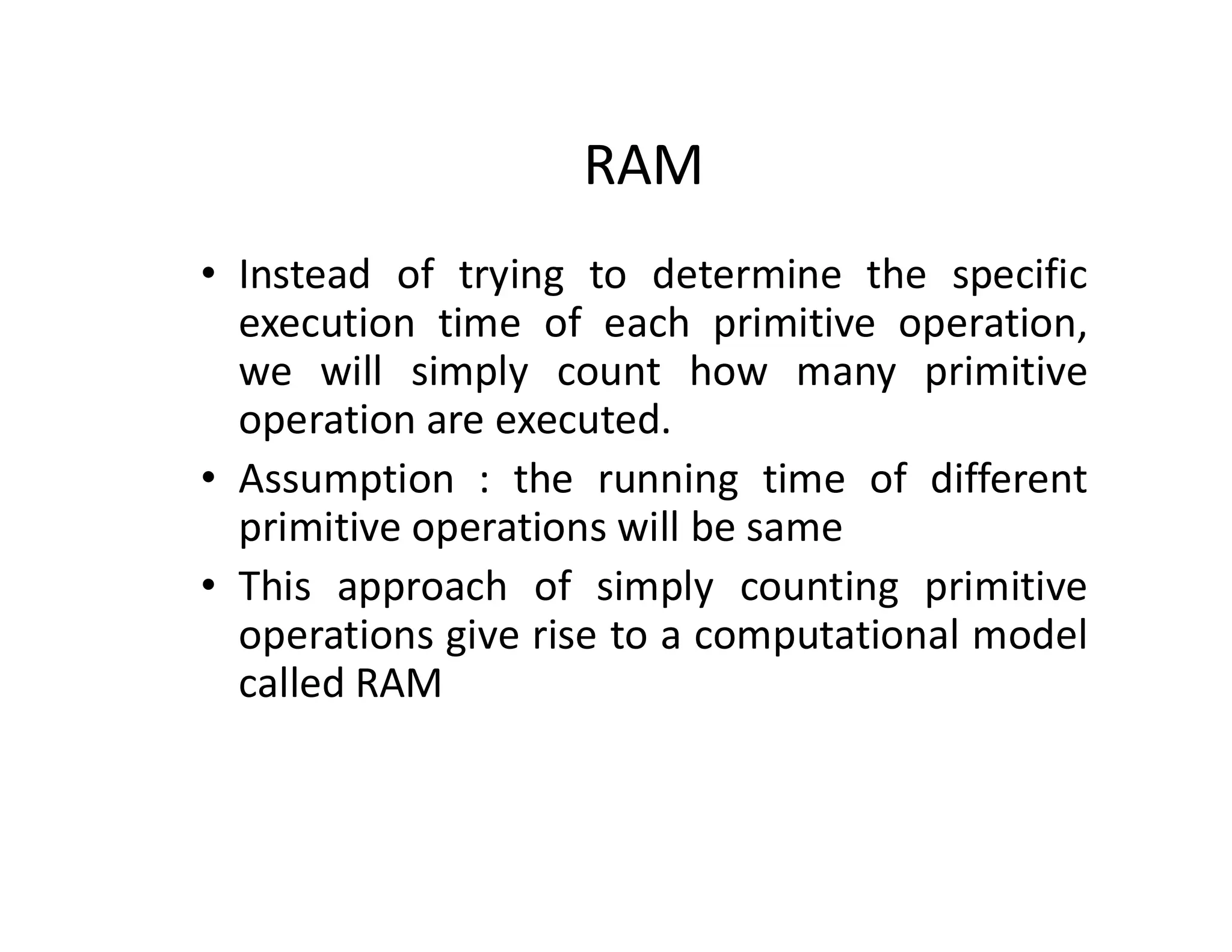 RAM
• Instead of trying to determine the specific
execution time of each primitive operation,
we will simply count how many primitive
operation are executed.
• Assumption : the running time of different
primitive operations will be same
• This approach of simply counting primitive
operations give rise to a computational model
called RAM
 