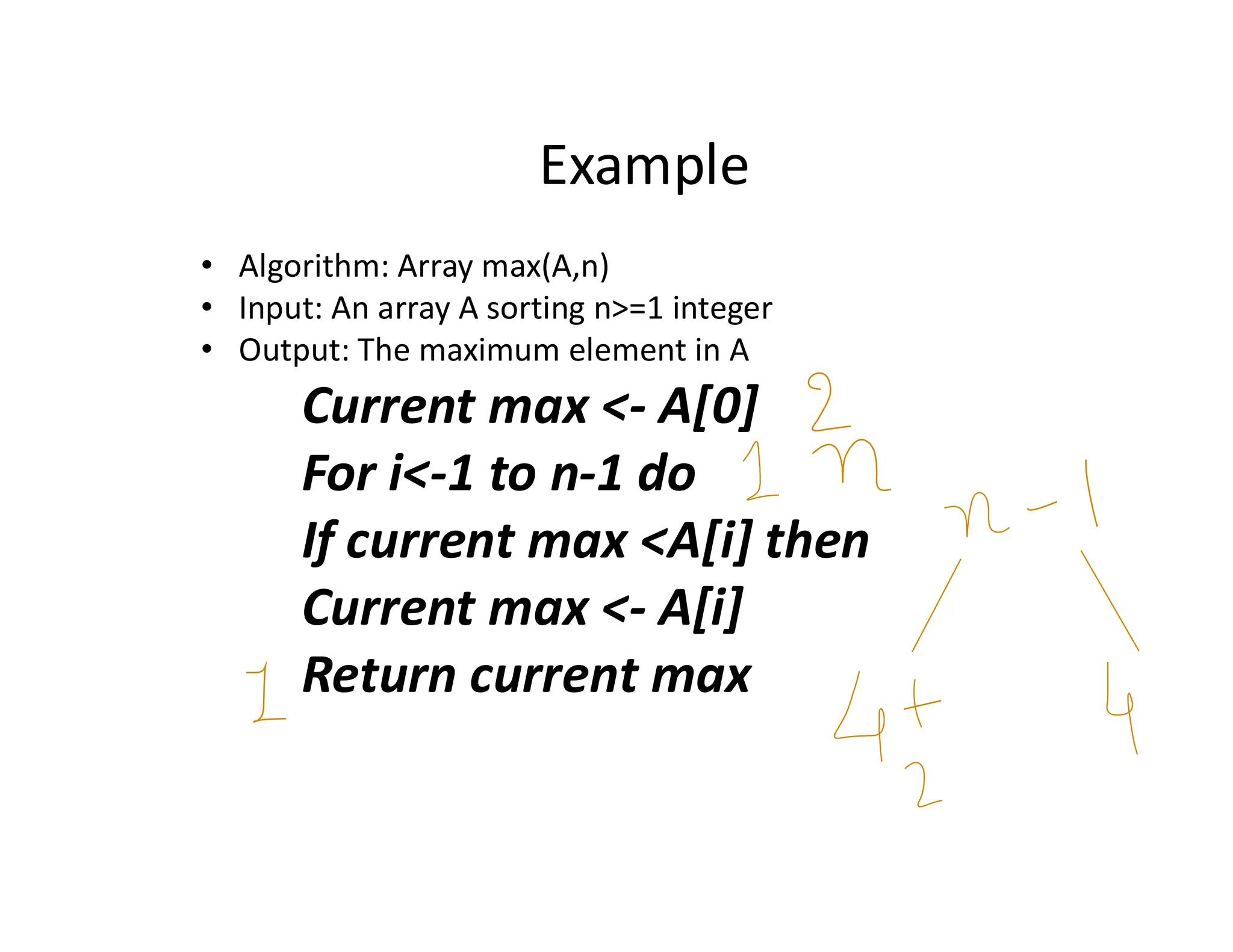 Example
• Algorithm: Array max(A,n)
• Input: An array A sorting n>=1 integer
• Output: The maximum element in A
Current max <- A[0]
For i<-1 to n-1 do
If current max <A[i] then
Current max <- A[i]
Return current max
 