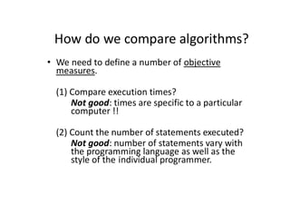 How do we compare algorithms?
• We need to define a number of objective
measures.
(1) Compare execution times?
Not good: times are specific to a particular
computer !!
(2) Count the number of statements executed?
Not good: number of statements vary with
the programming language as well as the
style of the individual programmer.
 