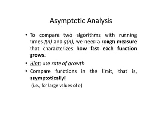 Asymptotic Analysis
• To compare two algorithms with running
times f(n) and g(n), we need a rough measure
that characterizes how fast each function
grows.
• Hint: use rate of growth
• Compare functions in the limit, that is,
asymptotically!
(i.e., for large values of n)
 