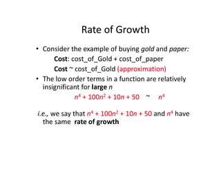 Rate of Growth
• Consider the example of buying gold and paper:
Cost: cost_of_Gold + cost_of_paper
Cost ~ cost_of_Gold (approximation)
• The low order terms in a function are relatively
insignificant for large n
n4 + 100n2 + 10n + 50 ~ n4
i.e., we say that n4 + 100n2 + 10n + 50 and n4 have
the same rate of growth
 
