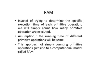 RAM
• Instead of trying to determine the specific
execution time of each primitive operation,
we will simply count how many primitive
operation are executed.
• Assumption : the running time of different
primitive operations will be same
• This approach of simply counting primitive
operations give rise to a computational model
called RAM
 