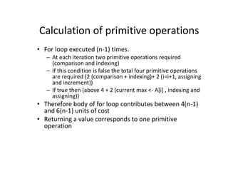 Calculation of primitive operations
• For loop executed (n-1) times.
– At each iteration two primitive operations required
(comparison and indexing)
– If this condition is false the total four primitive operations
are required (2 (comparison + indexing)+ 2 (i=i+1, assigning
and increment))
– If true then (above 4 + 2 (current max <- A[i] , indexing and
assigning))
• Therefore body of for loop contributes between 4(n-1)
and 6(n-1) units of cost
• Returning a value corresponds to one primitive
operation
 