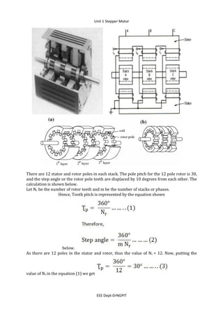 Unit 1 Stepper Motor
EEE Dept-DrNGPIT
There are 12 stator and rotor poles in each stack. The pole pitch for the 12 pole rotor is 30,
and the step angle or the rotor pole teeth are displaced by 10 degrees from each other. The
calculation is shown below.
Let Nr be the number of rotor teeth and m be the number of stacks or phases.
Hence, Tooth pitch is represented by the equation shown
below.
As there are 12 poles in the stator and rotor, thus the value of Nr = 12. Now, putting the
value of Nr in the equation (1) we get
 