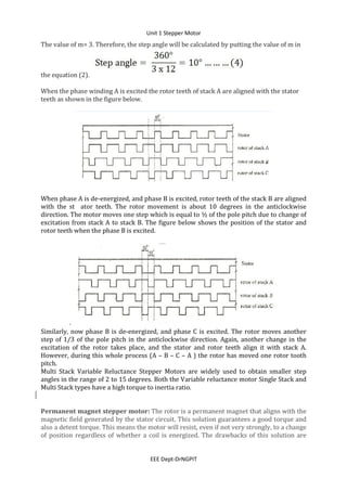 Unit 1 Stepper Motor
EEE Dept-DrNGPIT
The value of m= 3. Therefore, the step angle will be calculated by putting the value of m in
the equation (2).
When the phase winding A is excited the rotor teeth of stack A are aligned with the stator
teeth as shown in the figure below.
When phase A is de-energized, and phase B is excited, rotor teeth of the stack B are aligned
with the st ator teeth. The rotor movement is about 10 degrees in the anticlockwise
direction. The motor moves one step which is equal to ½ of the pole pitch due to change of
excitation from stack A to stack B. The figure below shows the position of the stator and
rotor teeth when the phase B is excited.
.
Similarly, now phase B is de-energized, and phase C is excited. The rotor moves another
step of 1/3 of the pole pitch in the anticlockwise direction. Again, another change in the
excitation of the rotor takes place, and the stator and rotor teeth align it with stack A.
However, during this whole process (A – B – C – A ) the rotor has moved one rotor tooth
pitch.
Multi Stack Variable Reluctance Stepper Motors are widely used to obtain smaller step
angles in the range of 2 to 15 degrees. Both the Variable reluctance motor Single Stack and
Multi Stack types have a high torque to inertia ratio.
Permanent magnet stepper motor: The rotor is a permanent magnet that aligns with the
magnetic field generated by the stator circuit. This solution guarantees a good torque and
also a detent torque. This means the motor will resist, even if not very strongly, to a change
of position regardless of whether a coil is energized. The drawbacks of this solution are
 