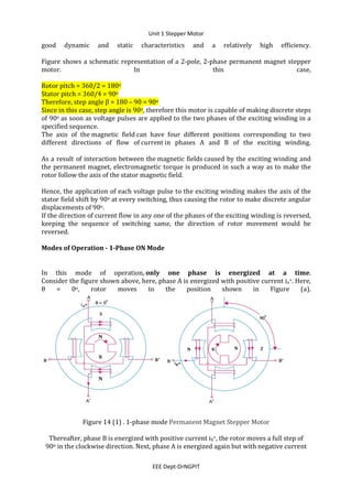 Unit 1 Stepper Motor
EEE Dept-DrNGPIT
good dynamic and static characteristics and a relatively high efficiency.
Figure shows a schematic representation of a 2-pole, 2-phase permanent magnet stepper
motor. In this case,
Rotor pitch = 360/2 = 180o
Stator pitch = 360/4 = 90o
Therefore, step angle β = 180 – 90 = 90o
Since in this case, step angle is 90o, therefore this motor is capable of making discrete steps
of 90o as soon as voltage pulses are applied to the two phases of the exciting winding in a
specified sequence.
The axis of the magnetic field can have four different positions corresponding to two
different directions of flow of current in phases A and B of the exciting winding.
As a result of interaction between the magnetic fields caused by the exciting winding and
the permanent magnet, electromagnetic torque is produced in such a way as to make the
rotor follow the axis of the stator magnetic field.
Hence, the application of each voltage pulse to the exciting winding makes the axis of the
stator field shift by 90o at every switching, thus causing the rotor to make discrete angular
displacements of 90o.
If the direction of current flow in any one of the phases of the exciting winding is reversed,
keeping the sequence of switching same, the direction of rotor movement would be
reversed.
Modes of Operation - 1-Phase ON Mode
In this mode of operation, only one phase is energized at a time.
Consider the figure shown above, here, phase A is energized with positive current ia+. Here,
θ = 0o, rotor moves to the position shown in Figure (a).
Figure 14 (1) . 1-phase mode Permanent Magnet Stepper Motor
Thereafter, phase B is energized with positive current ib+, the rotor moves a full step of
90o in the clockwise direction. Next, phase A is energized again but with negative current
 