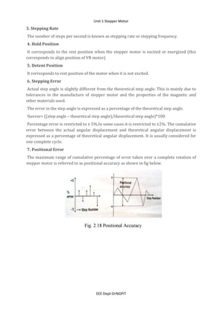 Unit 1 Stepper Motor
EEE Dept-DrNGPIT
3. Stepping Rate
The number of steps per second is known as stepping rate or stepping frequency.
4. Hold Position
It corresponds to the rest position when the stepper motor is excited or energized (this
corresponds to align position of VR motor)
5. Detent Position
It corresponds to rest position of the motor when it is not excited.
6. Stepping Error
Actual step angle is slightly different from the theoretical step angle. This is mainly due to
tolerances in the manufacture of stepper motor and the properties of the magnetic and
other materials used.
The error in the step angle is expressed as a percentage of the theoretical step angle.
%error= ((step angle – theoretical step angle)/theoretical step angle)*100
Percentage error is restricted to ± 5%.In some cases it is restricted to ±2%. The cumulative
error between the actual angular displacement and theoretical angular displacement is
expressed as a percentage of theoretical angular displacement. It is usually considered for
one complete cycle.
7. Positional Error
The maximum range of cumulative percentage of error taken over a complete rotation of
stepper motor is referred to as positional accuracy as shown in fig below.
 
