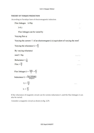 Unit 1 Stepper Motor
EEE Dept-DrNGPIT
THEORY OF TORQUE PREDICTION
According to Faradays laws of electromagnetic induction
If the reluctance of magnetic circuit can be varied, inductance L and the flux linkages λ can
also be varied.
Consider a magnetic circuit as shown in fig. 2.29.
 