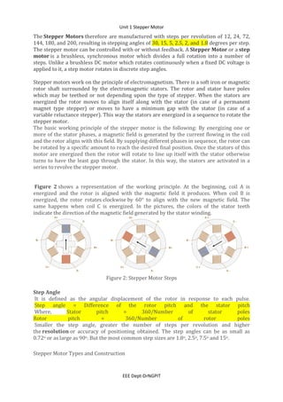 Unit 1 Stepper Motor
EEE Dept-DrNGPIT
The Stepper Motors therefore are manufactured with steps per revolution of 12, 24, 72,
144, 180, and 200, resulting in stepping angles of 30, 15, 5, 2.5, 2, and 1.8 degrees per step.
The stepper motor can be controlled with or without feedback. A Stepper Motor or a step
motor is a brushless, synchronous motor which divides a full rotation into a number of
steps. Unlike a brushless DC motor which rotates continuously when a fixed DC voltage is
applied to it, a step motor rotates in discrete step angles.
Stepper motors work on the principle of electromagnetism. There is a soft iron or magnetic
rotor shaft surrounded by the electromagnetic stators. The rotor and stator have poles
which may be teethed or not depending upon the type of stepper. When the stators are
energized the rotor moves to align itself along with the stator (in case of a permanent
magnet type stepper) or moves to have a minimum gap with the stator (in case of a
variable reluctance stepper). This way the stators are energized in a sequence to rotate the
stepper motor.
The basic working principle of the stepper motor is the following: By energizing one or
more of the stator phases, a magnetic field is generated by the current flowing in the coil
and the rotor aligns with this field. By supplying different phases in sequence, the rotor can
be rotated by a specific amount to reach the desired final position. Once the stators of this
motor are energized then the rotor will rotate to line up itself with the stator otherwise
turns to have the least gap through the stator. In this way, the stators are activated in a
series to revolve the stepper motor.
Figure 2 shows a representation of the working principle. At the beginning, coil A is
energized and the rotor is aligned with the magnetic field it produces. When coil B is
energized, the rotor rotates clockwise by 60° to align with the new magnetic field. The
same happens when coil C is energized. In the pictures, the colors of the stator teeth
indicate the direction of the magnetic field generated by the stator winding.
Figure 2: Stepper Motor Steps
Step Angle
It is defined as the angular displacement of the rotor in response to each pulse.
Step angle = Difference of the rotor pitch and the stator pitch
Where, Stator pitch = 360/Number of stator poles
Rotor pitch = 360/Number of rotor poles
Smaller the step angle, greater the number of steps per revolution and higher
the resolution or accuracy of positioning obtained. The step angles can be as small as
0.72o or as large as 90o. But the most common step sizes are 1.8o, 2.5o, 7.5o and 15o.
Stepper Motor Types and Construction
 