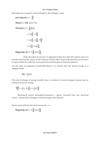 Unit 1 Stepper Motor
EEE Dept-DrNGPIT
Emf induced e is equal to rate of change of flux linkages / time
If the direction of current I is opposite to that of e, then the electric power is
transferred from the source to the inductor. On the other hand, if the direction of current I
is same as that of e, then the source gets the electrical power from the inductor.
On the basis of magnetic circuit/field theory it is known that the stored energy in a
magnetic field.
The rate of change of energy transfer due to variation in stored energy or power due to
variation in stored energy.
Mechanical power developed/consumed = power received from the electrical
source – power due to change in stored energy in the inductor
Power received from the electrical source = ei
 