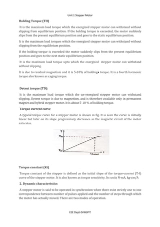 Unit 1 Stepper Motor
EEE Dept-DrNGPIT
Holding Torque (TH)
It is the maximum load torque which the energized stepper motor can withstand without
slipping from equilibrium position. If the holding torque is exceeded, the motor suddenly
slips from the present equilibrium position and goes to the static equilibrium position.
It is the maximum load torques which the energized stepper motor can withstand without
slipping from the equilibrium position.
If the holding torque is exceeded the motor suddenly slips from the present equilibrium
position and goes to the next static equilibrium position.
It is the maximum load torque upto which the energized stepper motor can withstand
without slipping.
It is due to residual magnetism and it is 5-10% of holding torque. It is a fourth harmonic
torque also known as caging torque.
Detent torque (TD):
It is the maximum load torque which the un-energized stepper motor can withstand
slipping. Detent torque is due to magnetism, and is therefore available only in permanent
magnet and hybrid stepper motor. It is about 5-10 % of holding torque.
Torque current curve
A typical torque curve for a stepper motor is shown in fig. It is seen the curve is initially
linear but later on its slope progressively decreases as the magnetic circuit of the motor
saturates.
Torque constant (Kt)
Torque constant of the stepper is defined as the initial slope of the torque-current (T-I)
curve of the stepper motor. It is also known as torque sensitivity. Its units N-mA, kg-cm/A
2. Dynamic characteristics
A stepper motor is said to be operated in synchronism when there exist strictly one to one
correspondence between number of pulses applied and the number of steps through which
the motor has actually moved. There are two modes of operation.
 