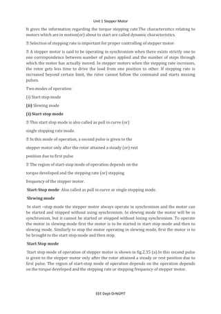 Unit 1 Stepper Motor
EEE Dept-DrNGPIT
It gives the information regarding the torque stepping rate.The characteristics relating to
motors which are in motion(or) about to start are called dynamic characteristics.
 Selection of stepping rate is important for proper controlling of stepper motor.
 A stepper motor is said to be operating in synchronism when there exists strictly one to
one correspondence between number of pulses applied and the number of steps through
which the motor has actually moved. In stepper motors when the stepping rate increases,
the rotor gets less time to drive the load from one position to other. If stepping rate is
increased beyond certain limit, the rotor cannot follow the command and starts missing
pulses.
Two modes of operation:
(i) Start stop mode
(ii) Slewing mode
(i) Start stop mode
 This start stop mode is also called as pull in curve (or)
single stopping rate mode.
 In this mode of operation, a second pulse is given to the
stepper motor only after the rotor attained a steady (or) rest
position due to first pulse
 The region of start-stop mode of operation depends on the
torque developed and the stepping rate (or) stepping
frequency of the stepper motor.
Start-Stop mode Also called as pull in curve or single stepping mode.
Slewing mode
In start –stop mode the stepper motor always operate in synchronism and the motor can
be started and stopped without using synchronism. In slewing mode the motor will be in
synchronism, but it cannot be started or stopped without losing synchronism. To operate
the motor in slewing mode first the motor is to be started in start stop mode and then to
slewing mode. Similarly to stop the motor operating in slewing mode, first the motor is to
be brought to the start stop mode and then stop.
Start Stop mode
Start stop mode of operation of stepper motor is shown in fig.2.35 (a).In this second pulse
is given to the stepper motor only after the rotor attained a steady or rest position due to
first pulse. The region of start-stop mode of operation depends on the operation depends
on the torque developed and the stepping rate or stepping frequency of stepper motor.
 