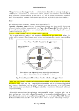 Unit 1 Stepper Motor
EEE Dept-DrNGPIT
The performance of a stepper motor — both in terms of resolution (or step size), speed,
and torque — is influenced by construction details, which at the same time may also affect
how the motor can be controlled. As a matter of fact, not all stepper motors have the same
internal structure (or construction), as there are different rotor and stator configurations.
Rotor
For a stepper motor, there are basically three types of rotors:
Variable reluctance rotor: The rotor is made of an iron core, and has a specific shape that
allows it to align with the magnetic field (see Figure 1 and Figure 2). With this solution it
is easier to reach a higher speed and resolution, but the torque it develops is often lower
and it has no detent torque.
SINGLE STACK VARIABLE RELUCTANCE STEPPER MOTOR
The variable reluctance stepper has a toothed non-magnetic soft iron rotor. When the
stator coil is energized the rotor moves to have a minimum gap between the stator and its
teeth.
Fig. 3: Basic Diagram of Two-Phase Variable Reluctance Stepper Motor
The Stator is made up of silicon steel stampings with inward projected even or odd number
of poles or teeth. Each and every stator poles carries a field coil an exciting coil. In case of
even number of poles the exciting coils of opposite poles are connected in series. The two
coils are connected such that their MMF gets added .the combination of two coils is known
as phase winding.
The rotor is also made up of silicon steel stampings with outward projected poles and it
does not have any electrical windings. The number of rotor poles should be different from
that of stators in order to have self-starting capability and bi direction. The width of rotor
teeth should be same as stator teeth. Solid silicon steel rotors are extensively employed.
 