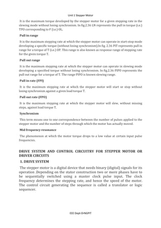 Unit 1 Stepper Motor
EEE Dept-DrNGPIT
It is the maximum torque developed by the stepper motor for a given stepping rate in the
slewing mode without losing synchronism. In fig.2.36 LN represents the pull in torque (i.e.)
TPO corresponding to F (i.e.) OL.
Pull in range
It is the maximum stepping rate at which the stepper motor can operate in start-stop mode
developing a specific torque (without losing synchronism).In fig. 2.36 PIT represents pull in
range for a torque of T (i.e.) OP. This range is also known as response range of stepping rate
for the given torque T.
Pull out range
It is the maximum stepping rate at which the stepper motor can operate in slewing mode
developing a specified torque without losing synchronism. In fig.2.36 PIPO represents the
pull out range for a torque of T. The range PIPO is known slewing range.
Pull in rate (FPI)
It is the maximum stepping rate at which the stepper motor will start or stop without
losing synchronism against a given load torque T.
Pull out rate (FPO)
It is the maximum stepping rate at which the stepper motor will slew, without missing
steps, against load torque T.
Synchronism
This term means one to one correspondence between the number of pulses applied to the
stepper motor and the number of steps through which the motor has actually moved.
Mid frequency resonance
The phenomenon at which the motor torque drops to a low value at certain input pulse
frequencies.
DRIVE SYSTEM AND CONTROL CIRCUITRY FOR STEPPER MOTOR OR
DRIVER CIRCUITS
1. DRIVE SYSTEM
The stepper motor is a digital device that needs binary (digital) signals for its
operation .Depending on the stator construction two or more phases have to
be sequentially switched using a master clock pulse input. The clock
frequency determines the stepping rate, and hence the speed of the motor.
The control circuit generating the sequence is called a translator or logic
sequencer.
 