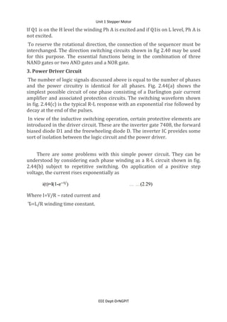Unit 1 Stepper Motor
EEE Dept-DrNGPIT
If Q1 is on the H level the winding Ph A is excited and if Q1is on L level, Ph A is
not excited.
To reserve the rotational direction, the connection of the sequencer must be
interchanged. The direction switching circuits shown in fig 2.40 may be used
for this purpose. The essential functions being in the combination of three
NAND gates or two AND gates and a NOR gate.
3. Power Driver Circuit
The number of logic signals discussed above is equal to the number of phases
and the power circuitry is identical for all phases. Fig. 2.44(a) shows the
simplest possible circuit of one phase consisting of a Darlington pair current
amplifier and associated protection circuits. The switching waveform shown
in fig. 2.44(c) is the typical R-L response with an exponential rise followed by
decay at the end of the pulses.
In view of the inductive switching operation, certain protective elements are
introduced in the driver circuit. These are the inverter gate 7408, the forward
biased diode D1 and the freewheeling diode D. The inverter IC provides some
sort of isolation between the logic circuit and the power driver.
There are some problems with this simple power circuit. They can be
understood by considering each phase winding as a R-L circuit shown in fig.
2.44(b) subject to repetitive switching. On application of a positive step
voltage, the current rises exponentially as
Where I=V/R – rated current and
Ԏ=L/R winding time constant.
 