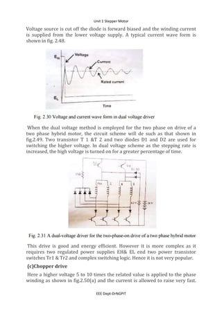 Unit 1 Stepper Motor
EEE Dept-DrNGPIT
Voltage source is cut off the diode is forward biased and the winding current
is supplied from the lower voltage supply. A typical current wave form is
shown in fig. 2.48.
When the dual voltage method is employed for the two phase on drive of a
two phase hybrid motor, the circuit scheme will de such as that shown in
fig.2.49. Two transistor T 1 &T 2 and two diodes D1 and D2 are used for
switching the higher voltage. In dual voltage scheme as the stepping rate is
increased, the high voltage is turned on for a greater percentage of time.
This drive is good and energy efficient. However it is more complex as it
requires two regulated power supplies EH& EL end two power transistor
switches Tr1 & Tr2 and complex switching logic. Hence it is not very popular.
(c)Chopper drive
Here a higher voltage 5 to 10 times the related value is applied to the phase
winding as shown in fig.2.50(a) and the current is allowed to raise very fast.
 