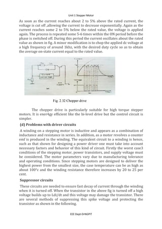 Unit 1 Stepper Motor
EEE Dept-DrNGPIT
As soon as the current reaches about 2 to 5% above the rated current, the
voltage is cut off ,allowing the current to decrease exponentially. Again as the
current reaches some 2 to 5% below the rated value, the voltage is applied
again. The process is repeated some 5-6 times within the ON period before the
phase is switched off. During this period the current oscillates about the rated
value as shown in fig. A minor modification is to chop the applied dc voltage at
a high frequency of around 1khz, with the desired duty cycle so as to obtain
the average on-state current equal to the rated value.
The chopper drive is particularly suitable for high torque stepper
motors. It is ener4gy efficient like the bi-level drive but the control circuit is
simpler.
(d) Problems with driver circuits
A winding on a stepping motor is inductive and appears as a combination of
inductance and resistance in series. In addition, as a motor revolves a counter
emf is produced in the winding. The equivalent circuit to a winding is hence,
such as that shown for designing a power driver one must take into account
necessary factors and behavior of this kind of circuit. Firstly the worst case3
conditions of the stepping motor, power transistors, and supply voltage must
be considered. The motor parameters vary due to manufacturing tolerance
and operating conditions. Since stepping motors are designed to deliver the
highest power from the smallest size, the case temperature can be as high as
about 100°c and the winding resistance therefore increases by 20 to 25 per
cent.
Suppressor circuits
These circuits are needed to ensure fast decay of current through the winding
when it is turned off. When the transistor in the above fig is turned off a high
voltage builds up to Ldi/dt and this voltage may damage the transistor. There
are several methods of suppressing this spike voltage and protecting the
transistor as shown in the following.
 