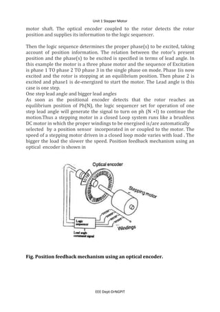 Unit 1 Stepper Motor
EEE Dept-DrNGPIT
motor shaft. The optical encoder coupled to the rotor detects the rotor
position and supplies its information to the logic sequencer.
Then the logic sequence determines the proper phase(s) to be excited, taking
account of position information. The relation between the rotor's present
position and the phase(s) to be excited is specified in terms of lead angle. In
this example the motor is a three phase motor and the sequence of Excitation
is phase 1 TO phase 2 TO phase 3 in the single phase on mode. Phase 1is now
excited and the rotor is stopping at an equilibrium position. Then phase 2 is
excited and phase1 is de-energized to start the motor. The Lead angle is this
case is one step.
One step lead angle and bigger lead angles
As soon as the positional encoder detects that the rotor reaches an
equilibrium position of Ph(N), the logic sequencer set for operation of one
step lead angle will generate the signal to turn on ph (N +l) to continue the
motion.Thus a stepping motor in a closed Loop system runs like a brushless
DC motor in which the proper windings to be energised is/are automatically
selected by a position sensor incorporated in or coupled to the motor. The
speed of a stepping motor driven in a closed loop mode varies with load . The
bigger the load the slower the speed. Position feedback mechanism using an
optical encoder is shown in
Fig. Position feedback mechanism using an optical encoder.
 