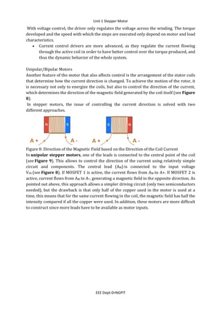 Unit 1 Stepper Motor
EEE Dept-DrNGPIT
With voltage control, the driver only regulates the voltage across the winding. The torque
developed and the speed with which the steps are executed only depend on motor and load
characteristics.
 Current control drivers are more advanced, as they regulate the current flowing
through the active coil in order to have better control over the torque produced, and
thus the dynamic behavior of the whole system.
Unipolar/Bipolar Motors
Another feature of the motor that also affects control is the arrangement of the stator coils
that determine how the current direction is changed. To achieve the motion of the rotor, it
is necessary not only to energize the coils, but also to control the direction of the current,
which determines the direction of the magnetic field generated by the coil itself (see Figure
8).
In stepper motors, the issue of controlling the current direction is solved with two
different approaches.
Figure 8: Direction of the Magnetic Field based on the Direction of the Coil Current
In unipolar stepper motors, one of the leads is connected to the central point of the coil
(see Figure 9). This allows to control the direction of the current using relatively simple
circuit and components. The central lead (AM) is connected to the input voltage
VIN (see Figure 8). If MOSFET 1 is active, the current flows from AM to A+. If MOSFET 2 is
active, current flows from AM to A-, generating a magnetic field in the opposite direction. As
pointed out above, this approach allows a simpler driving circuit (only two semiconductors
needed), but the drawback is that only half of the copper used in the motor is used at a
time, this means that for the same current flowing in the coil, the magnetic field has half the
intensity compared if all the copper were used. In addition, these motors are more difficult
to construct since more leads have to be available as motor inputs.
 