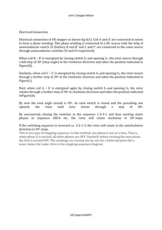 Unit 1 Stepper Motor
EEE Dept-DrNGPIT
Electrical Connection
Electrical connection of VR stepper as shown fig 6(1). Coil A and A‘ are connected in series
to form a phase winding. This phase winding is connected to a DC source with the help of
semiconductor switch S1.Similary B and B‘ and C and C‘ are connected to the same source
through semiconductor switches S2 and S3 respectively
When coil B – B’ is energized by closing switch S2 and opening S1, the rotor moves through
a full-step of 30o (step-angle) in the clockwise direction and takes the position indicated in
Figure(b).
Similarly, when coil C – C’ is energized by closing switch S3 and opening S2, the rotor moves
through a further step of 30o in the clockwise direction and takes the position indicated in
Figure(c).
Next, when coil A – A’ is energized again by closing switch S1 and opening S3, the rotor
rotates through a further step of 30o in clockwise direction and takes the position indicated
inFigure(d).
By now the total angle turned is 90o. As each switch is closed and the preceding one
opened, the rotor each time moves through a step of 30o.
By successively closing the switches in the sequence 1-2-3-1 and thus exciting stator
phases in sequence ABCA etc. the rotor will rotate clockwise in 30o steps.
If the switching sequence is reversed i.e. 3-2-1-3, the rotor will rotate in the anticlockwise
direction in 30o steps.
This is one type of stepping sequence. In this method, one phase is one at a time. That is,
when phase A is excited, all other phases are OFF. Similarly before exciting the next phase,
the first is turned OFF. The windings are excited one by one for a finite duration like a
wave, hence the name. Here is the stepping sequence diagram.
 