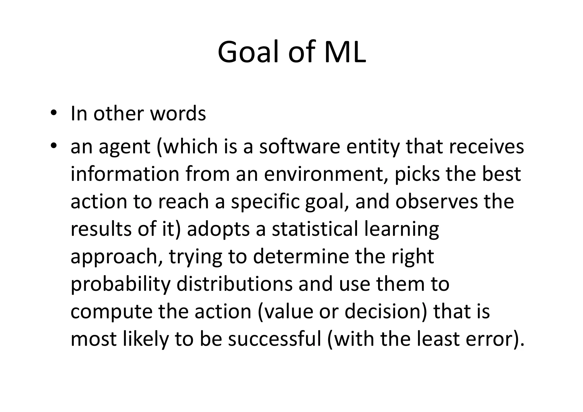 Goal of ML
• In other words
• an agent (which is a software entity that receives
information from an environment, picks the best
action to reach a specific goal, and observes the
results of it) adopts a statistical learning
approach, trying to determine the right
probability distributions and use them to
compute the action (value or decision) that is
most likely to be successful (with the least error).
 