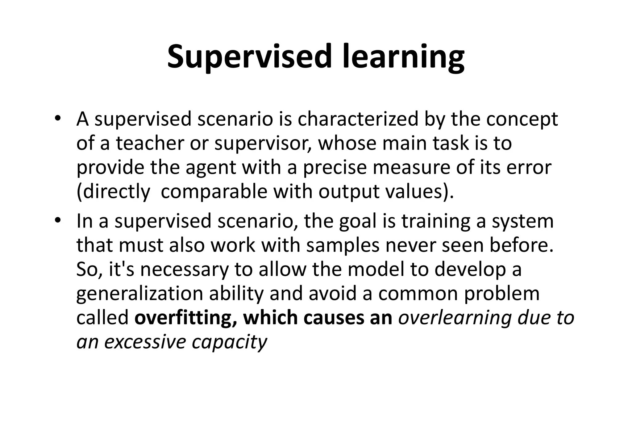 Supervised learning
• A supervised scenario is characterized by the concept
of a teacher or supervisor, whose main task is to
provide the agent with a precise measure of its error
(directly comparable with output values).
• In a supervised scenario, the goal is training a system
that must also work with samples never seen before.
So, it's necessary to allow the model to develop a
generalization ability and avoid a common problem
called overfitting, which causes an overlearning due to
an excessive capacity
 