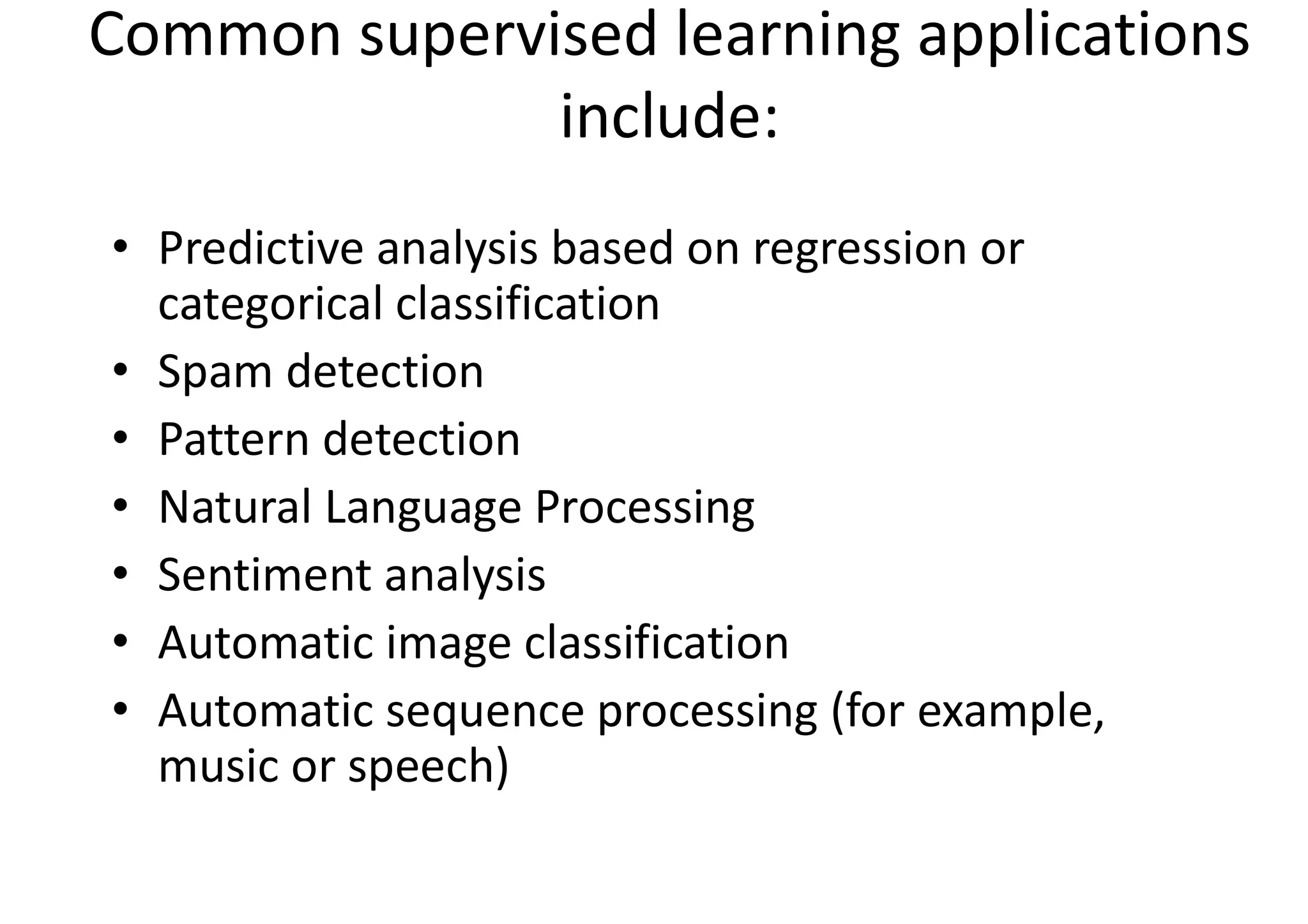 Common supervised learning applications
include:
• Predictive analysis based on regression or
categorical classification
• Spam detection
• Pattern detection
• Natural Language Processing
• Sentiment analysis
• Automatic image classification
• Automatic sequence processing (for example,
music or speech)
 