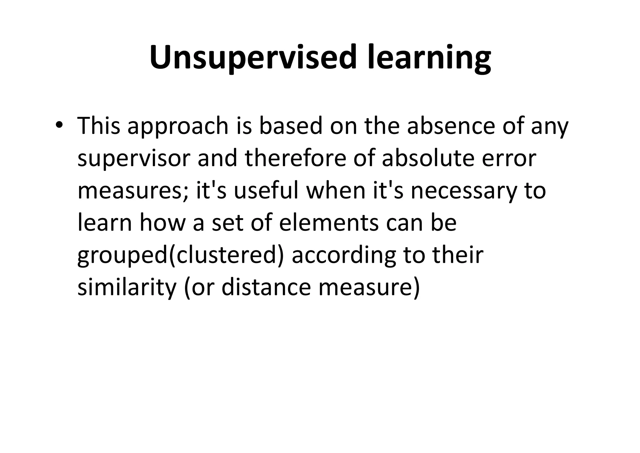 Unsupervised learning
• This approach is based on the absence of any
supervisor and therefore of absolute error
measures; it's useful when it's necessary to
learn how a set of elements can be
grouped(clustered) according to their
similarity (or distance measure)
 