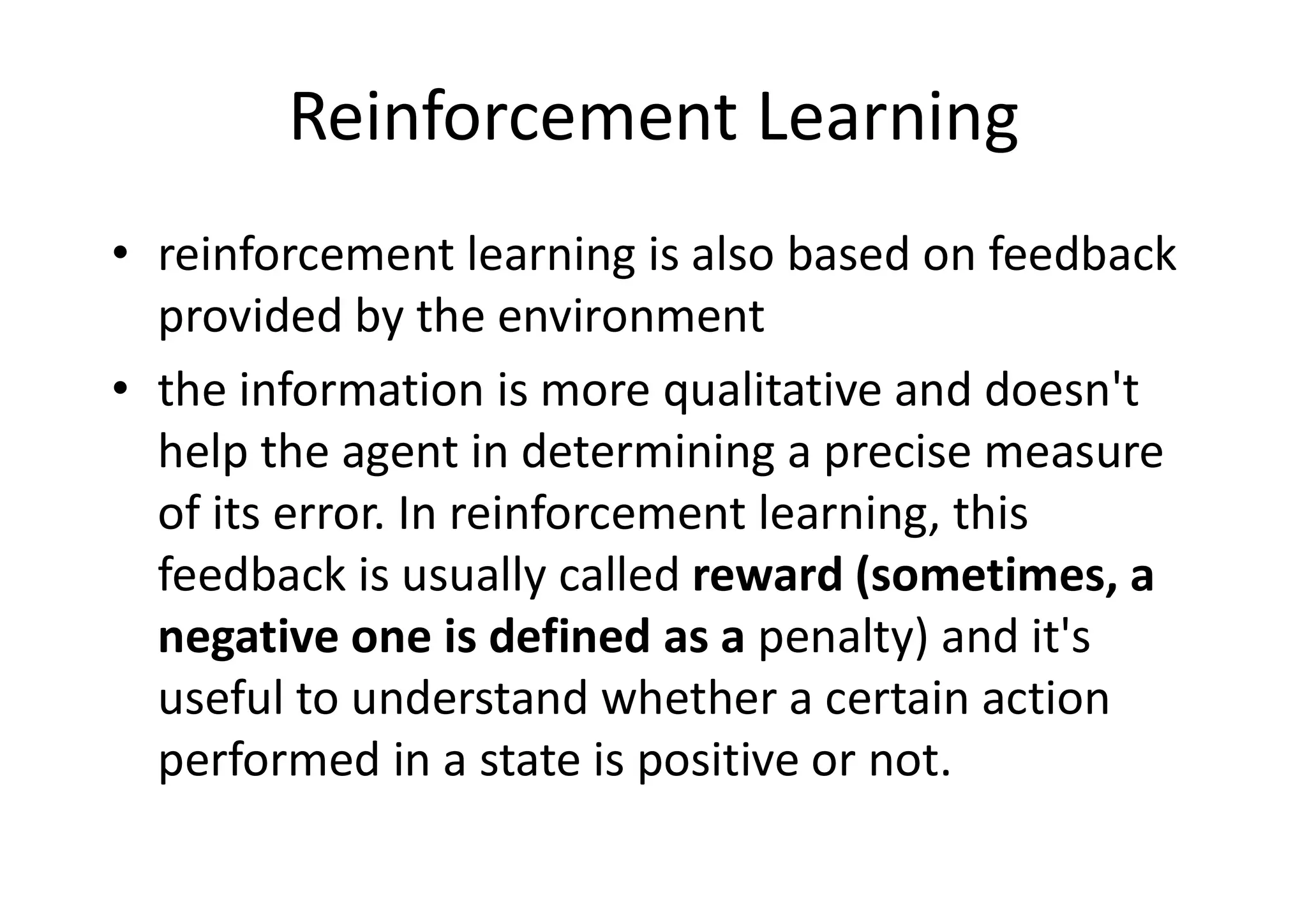 Reinforcement Learning
• reinforcement learning is also based on feedback
provided by the environment
• the information is more qualitative and doesn't
help the agent in determining a precise measure
of its error. In reinforcement learning, this
feedback is usually called reward (sometimes, a
negative one is defined as a penalty) and it's
useful to understand whether a certain action
performed in a state is positive or not.
 