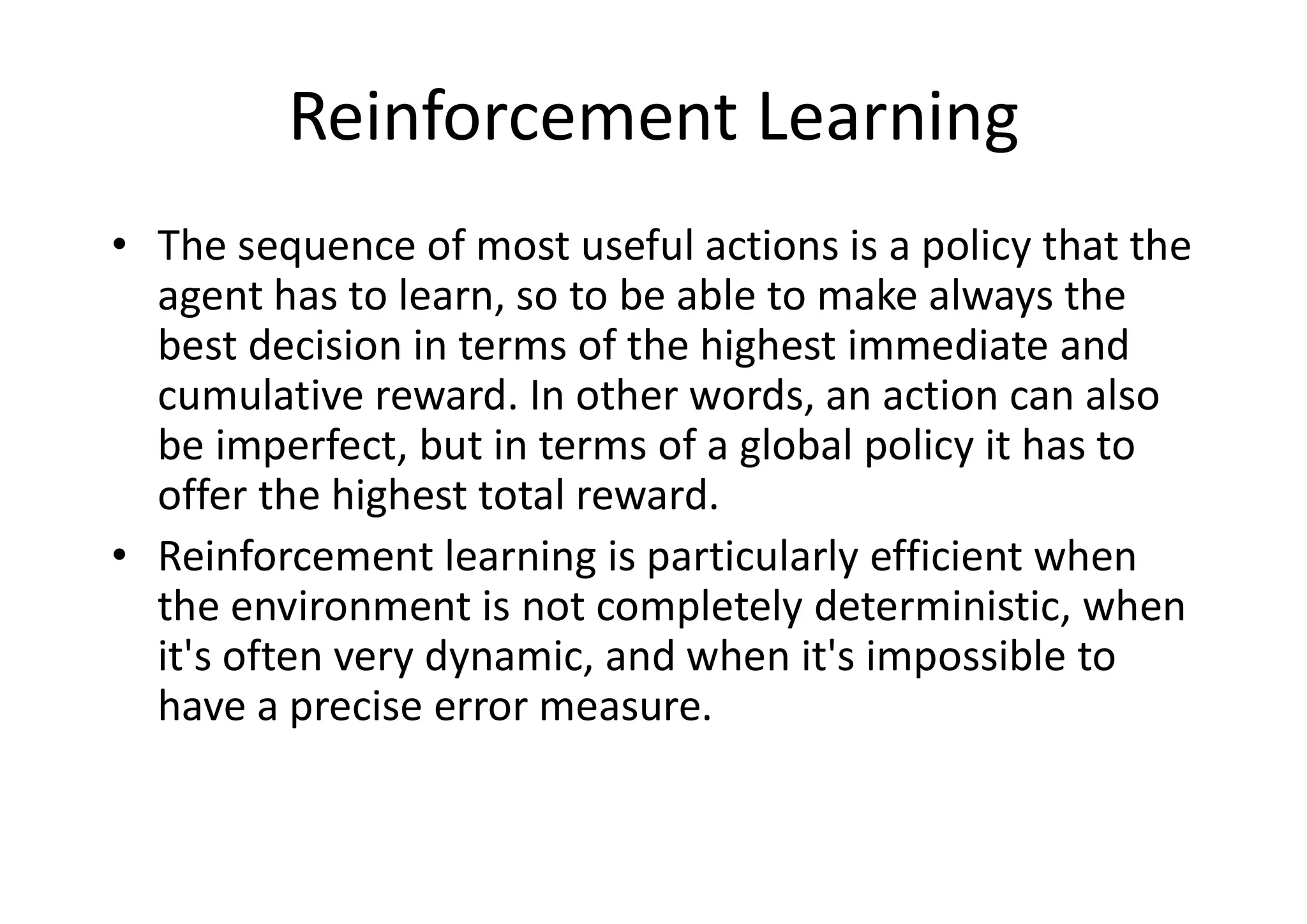 Reinforcement Learning
• The sequence of most useful actions is a policy that the
agent has to learn, so to be able to make always the
best decision in terms of the highest immediate and
cumulative reward. In other words, an action can also
be imperfect, but in terms of a global policy it has to
offer the highest total reward.
• Reinforcement learning is particularly efficient when
the environment is not completely deterministic, when
it's often very dynamic, and when it's impossible to
have a precise error measure.
 