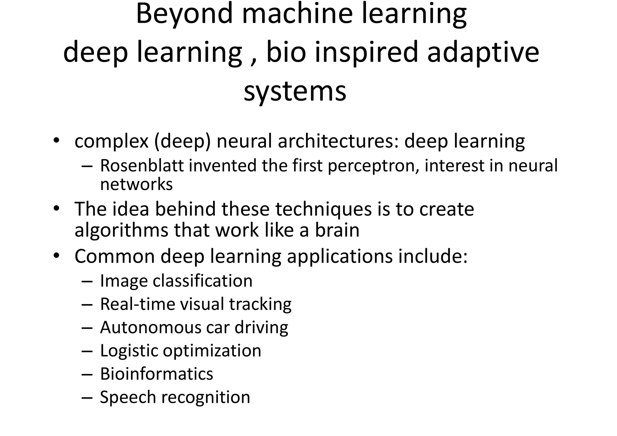 Beyond machine learning
deep learning , bio inspired adaptive
systems
• complex (deep) neural architectures: deep learning
– Rosenblatt invented the first perceptron, interest in neural
networks
• The idea behind these techniques is to create
algorithms that work like a brain
• Common deep learning applications include:
– Image classification
– Real-time visual tracking
– Autonomous car driving
– Logistic optimization
– Bioinformatics
– Speech recognition
 