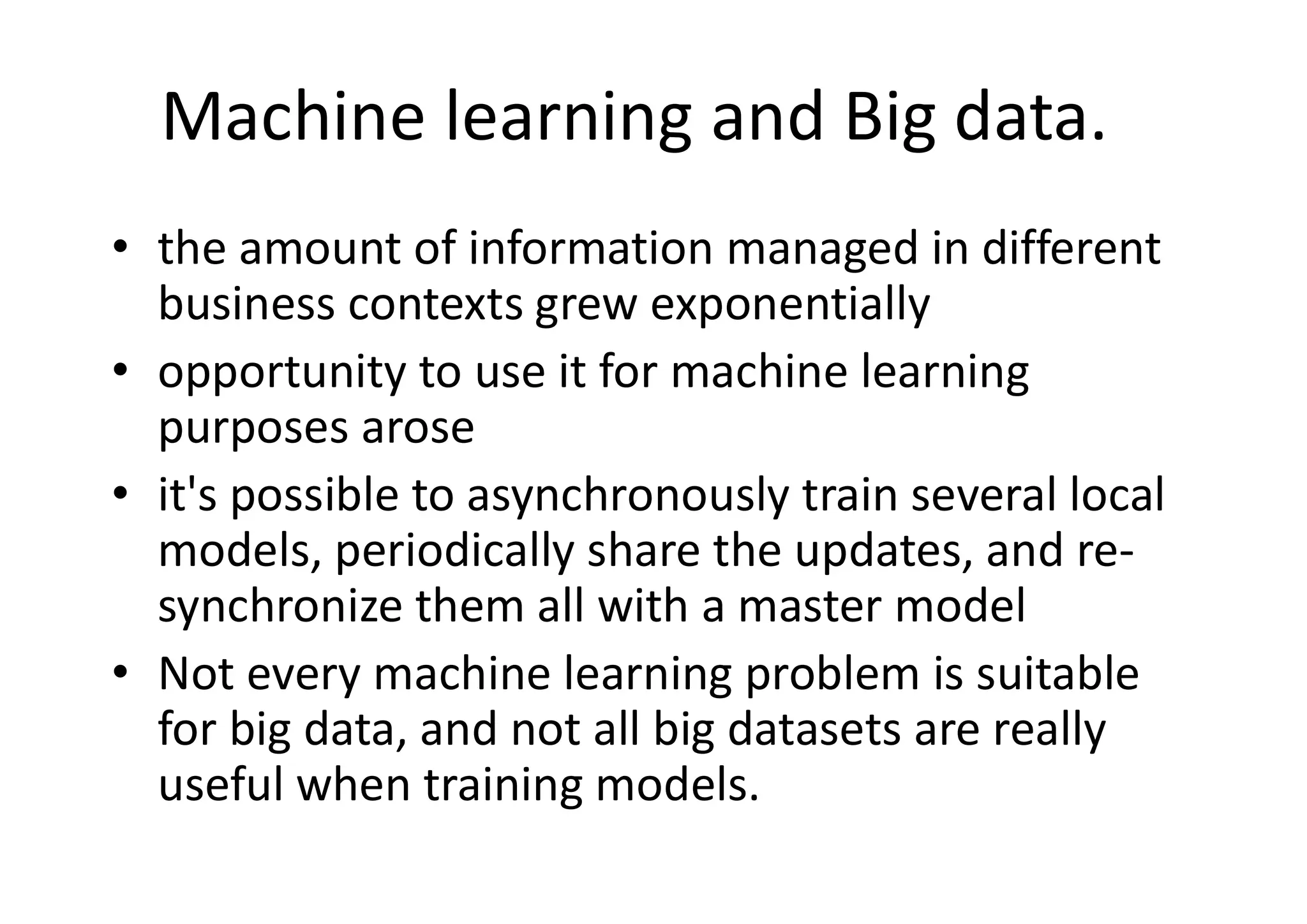 Machine learning and Big data.
• the amount of information managed in different
business contexts grew exponentially
• opportunity to use it for machine learning
purposes arose
• it's possible to asynchronously train several local
models, periodically share the updates, and re-
synchronize them all with a master model
• Not every machine learning problem is suitable
for big data, and not all big datasets are really
useful when training models.
 