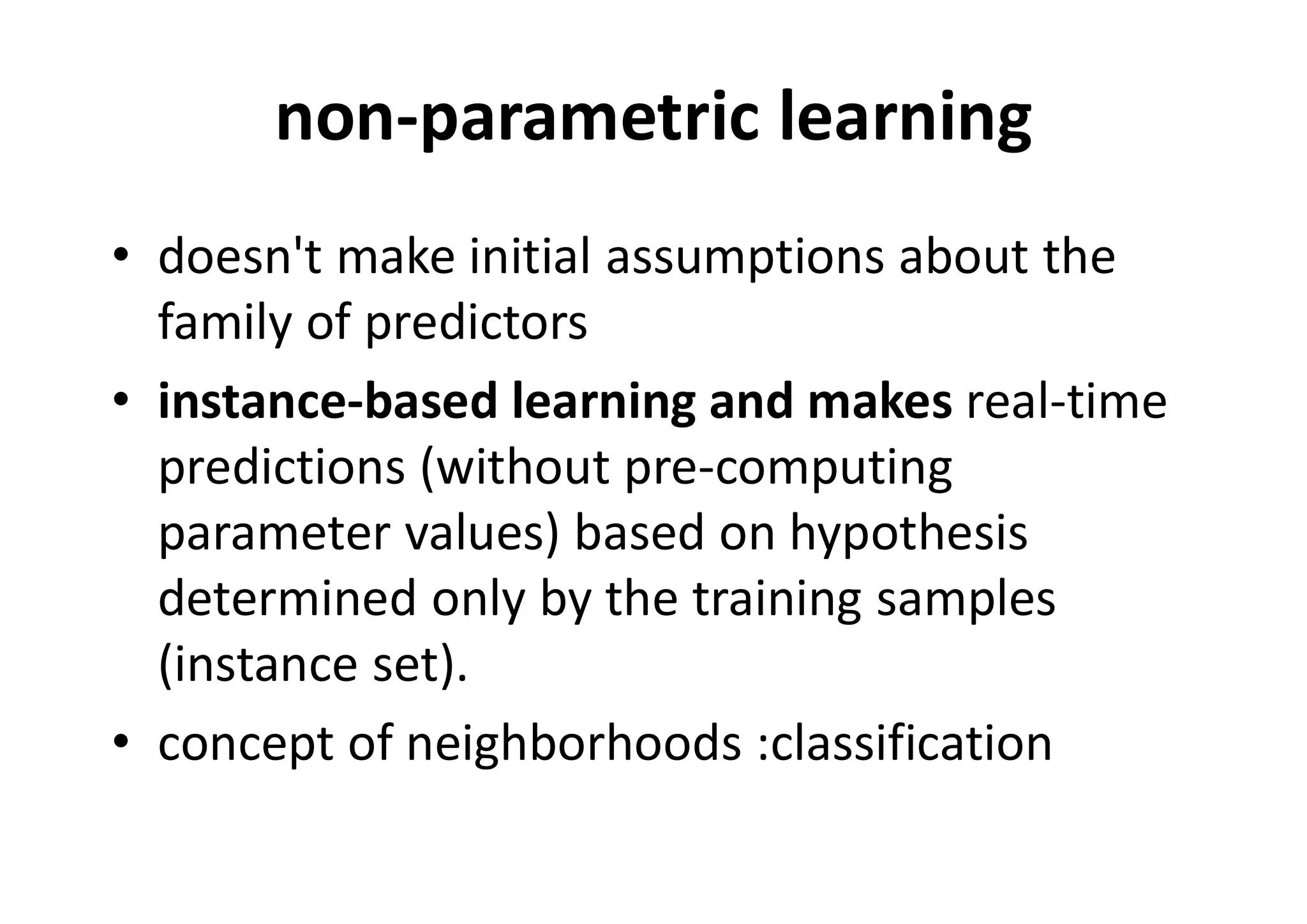 non-parametric learning
• doesn't make initial assumptions about the
family of predictors
• instance-based learning and makes real-time
predictions (without pre-computing
parameter values) based on hypothesis
determined only by the training samples
(instance set).
• concept of neighborhoods :classification
 