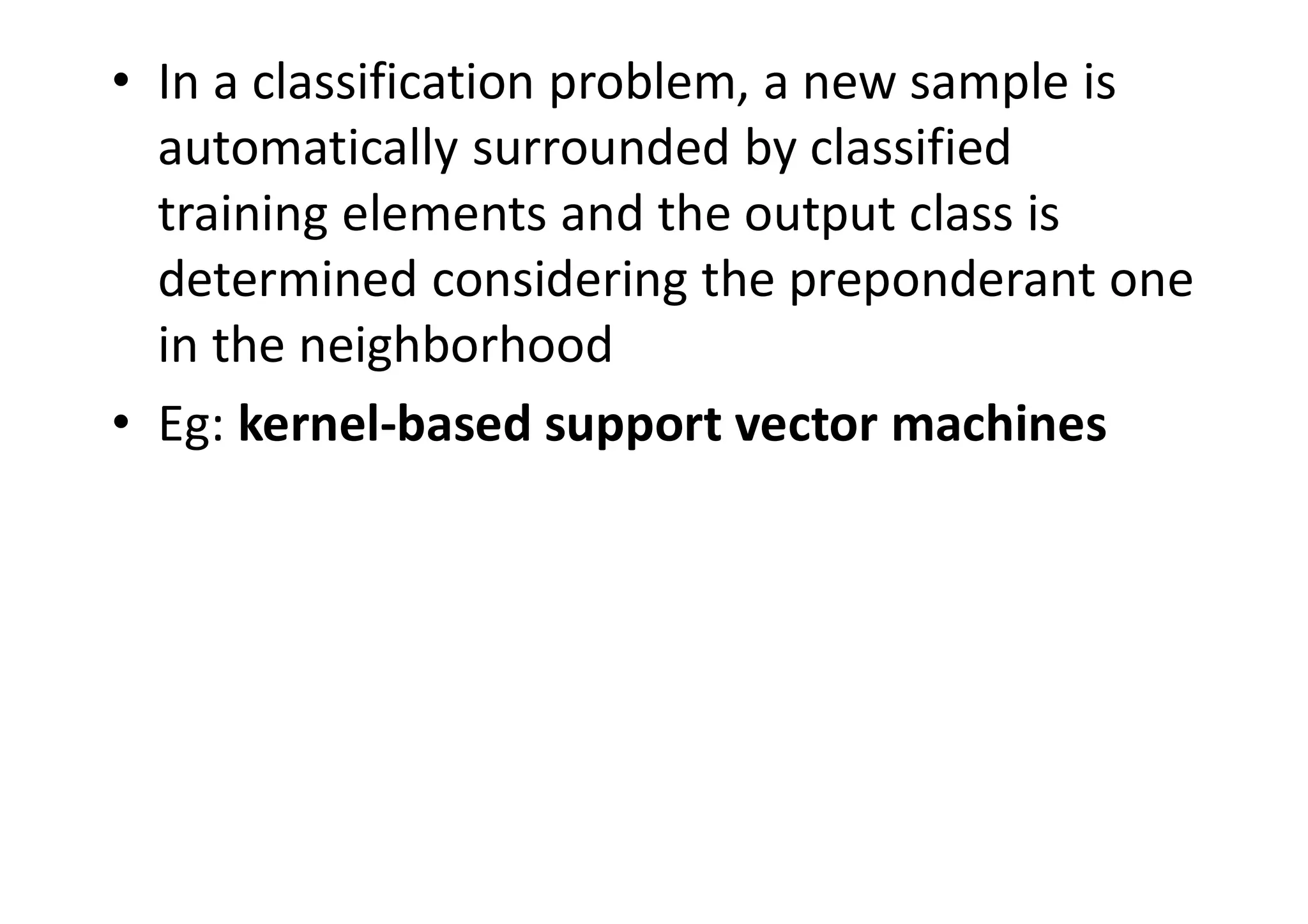 • In a classification problem, a new sample is
automatically surrounded by classified
training elements and the output class is
determined considering the preponderant one
in the neighborhood
• Eg: kernel-based support vector machines
 