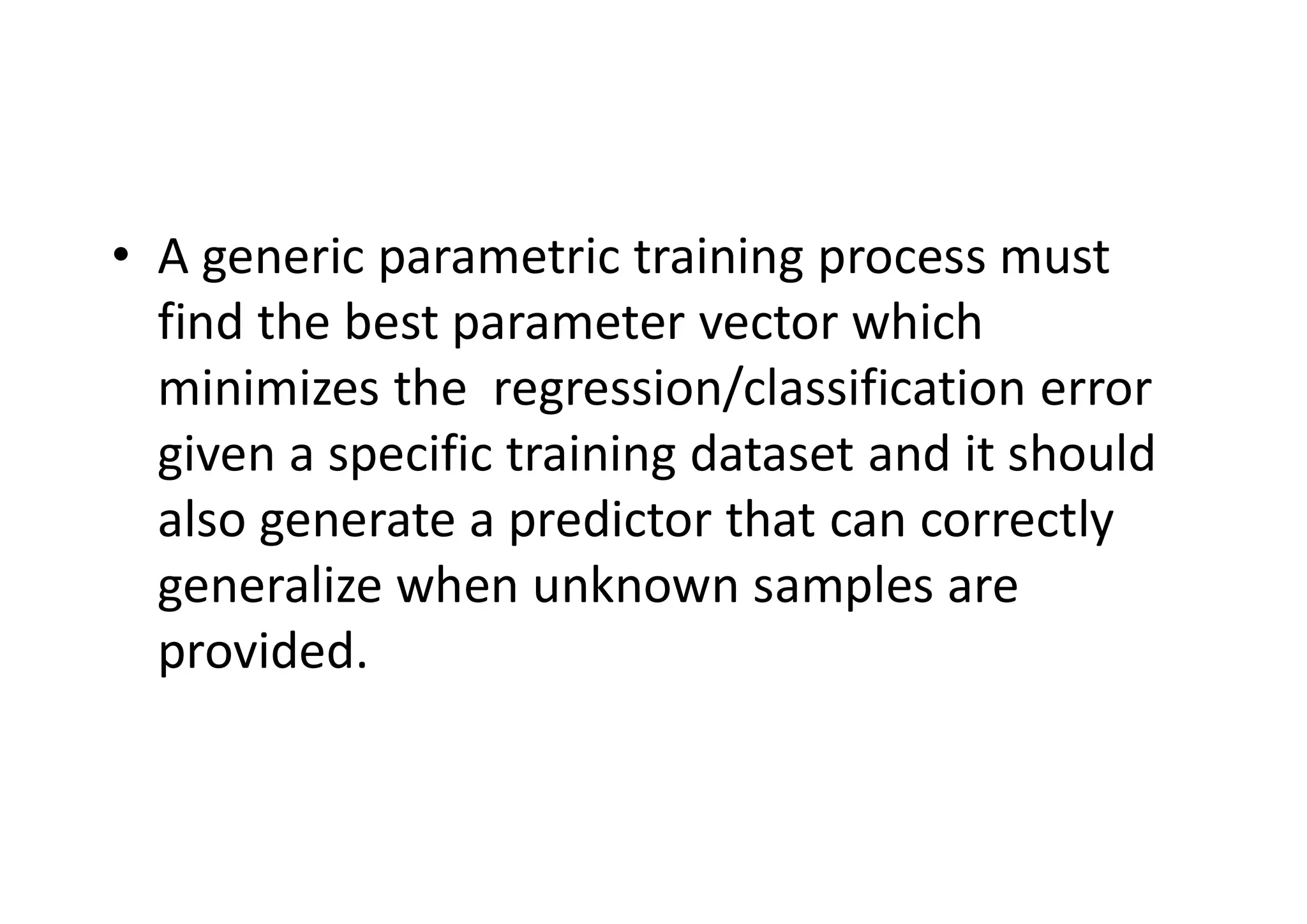 • A generic parametric training process must
find the best parameter vector which
minimizes the regression/classification error
given a specific training dataset and it should
also generate a predictor that can correctly
generalize when unknown samples are
provided.
 