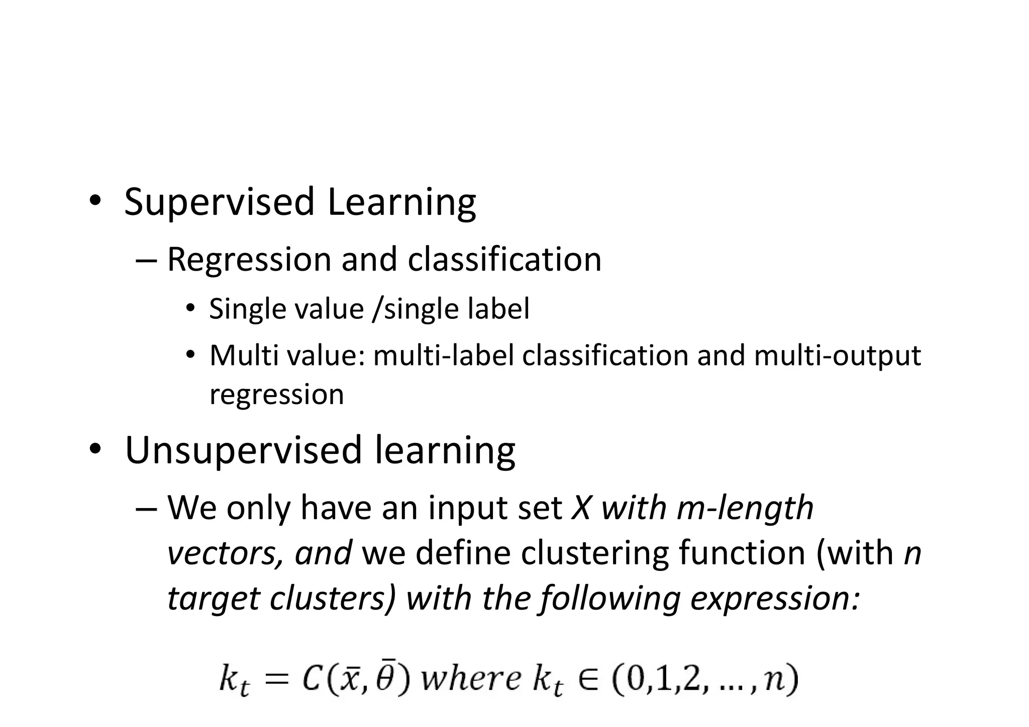 • Supervised Learning
– Regression and classification
• Single value /single label
• Multi value: multi-label classification and multi-output
regression
• Unsupervised learning
– We only have an input set X with m-length
vectors, and we define clustering function (with n
target clusters) with the following expression:
 