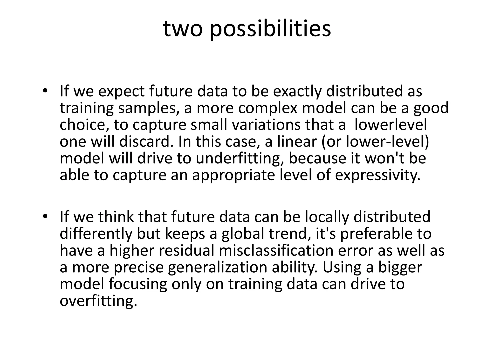 two possibilities
• If we expect future data to be exactly distributed as
training samples, a more complex model can be a good
choice, to capture small variations that a lowerlevel
one will discard. In this case, a linear (or lower-level)
model will drive to underfitting, because it won't be
able to capture an appropriate level of expressivity.
• If we think that future data can be locally distributed
differently but keeps a global trend, it's preferable to
have a higher residual misclassification error as well as
a more precise generalization ability. Using a bigger
model focusing only on training data can drive to
overfitting.
 