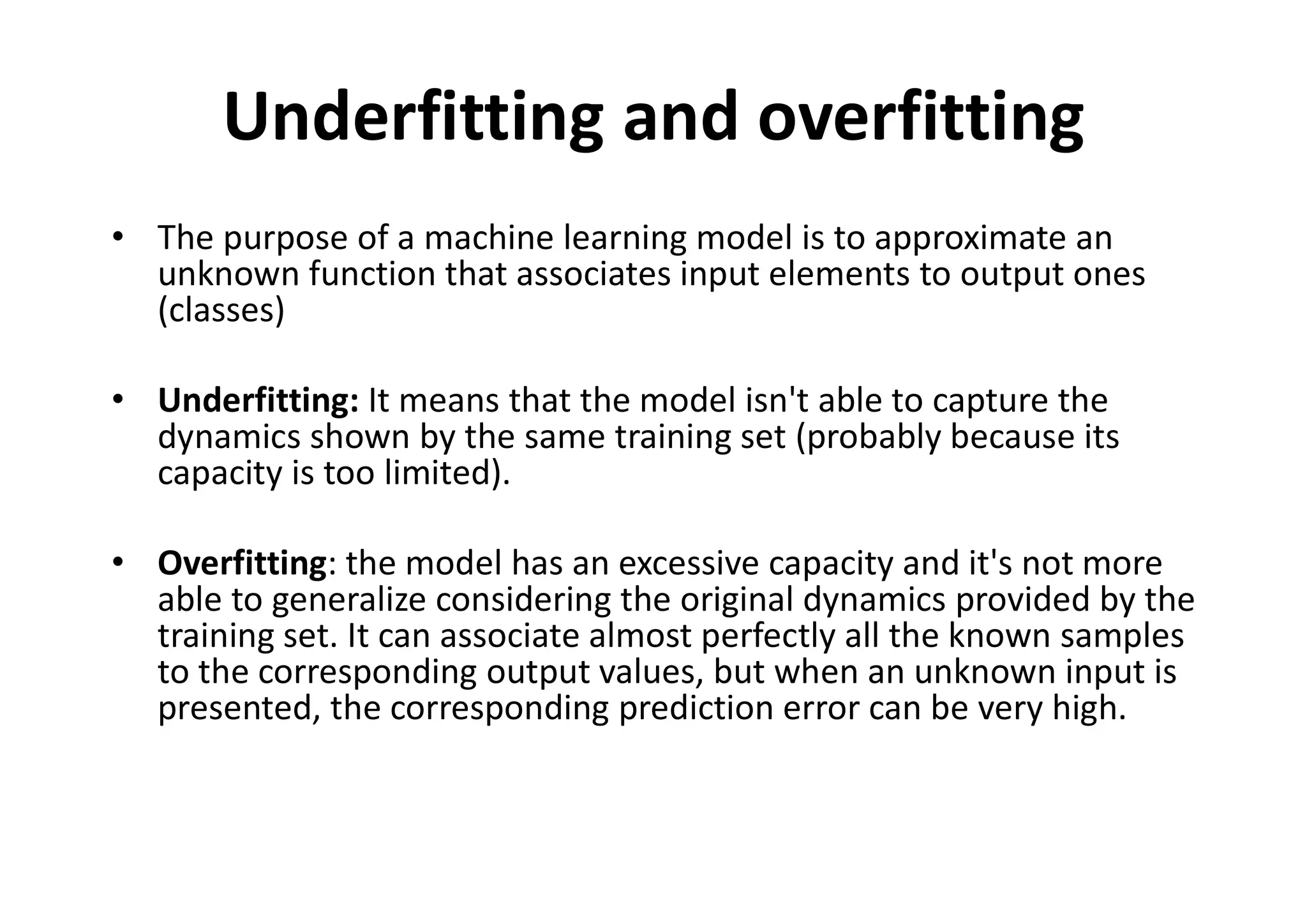 Underfitting and overfitting
• The purpose of a machine learning model is to approximate an
unknown function that associates input elements to output ones
(classes)
• Underfitting: It means that the model isn't able to capture the
dynamics shown by the same training set (probably because its
capacity is too limited).
• Overfitting: the model has an excessive capacity and it's not more
able to generalize considering the original dynamics provided by the
training set. It can associate almost perfectly all the known samples
to the corresponding output values, but when an unknown input is
presented, the corresponding prediction error can be very high.
 