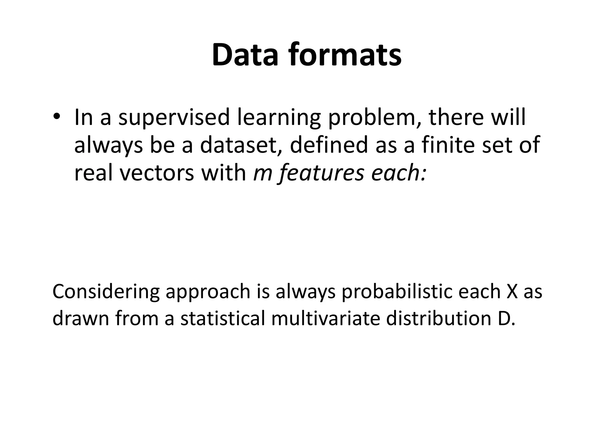 Data formats
• In a supervised learning problem, there will
always be a dataset, defined as a finite set of
real vectors with m features each:
Considering approach is always probabilistic each X as
drawn from a statistical multivariate distribution D.
 