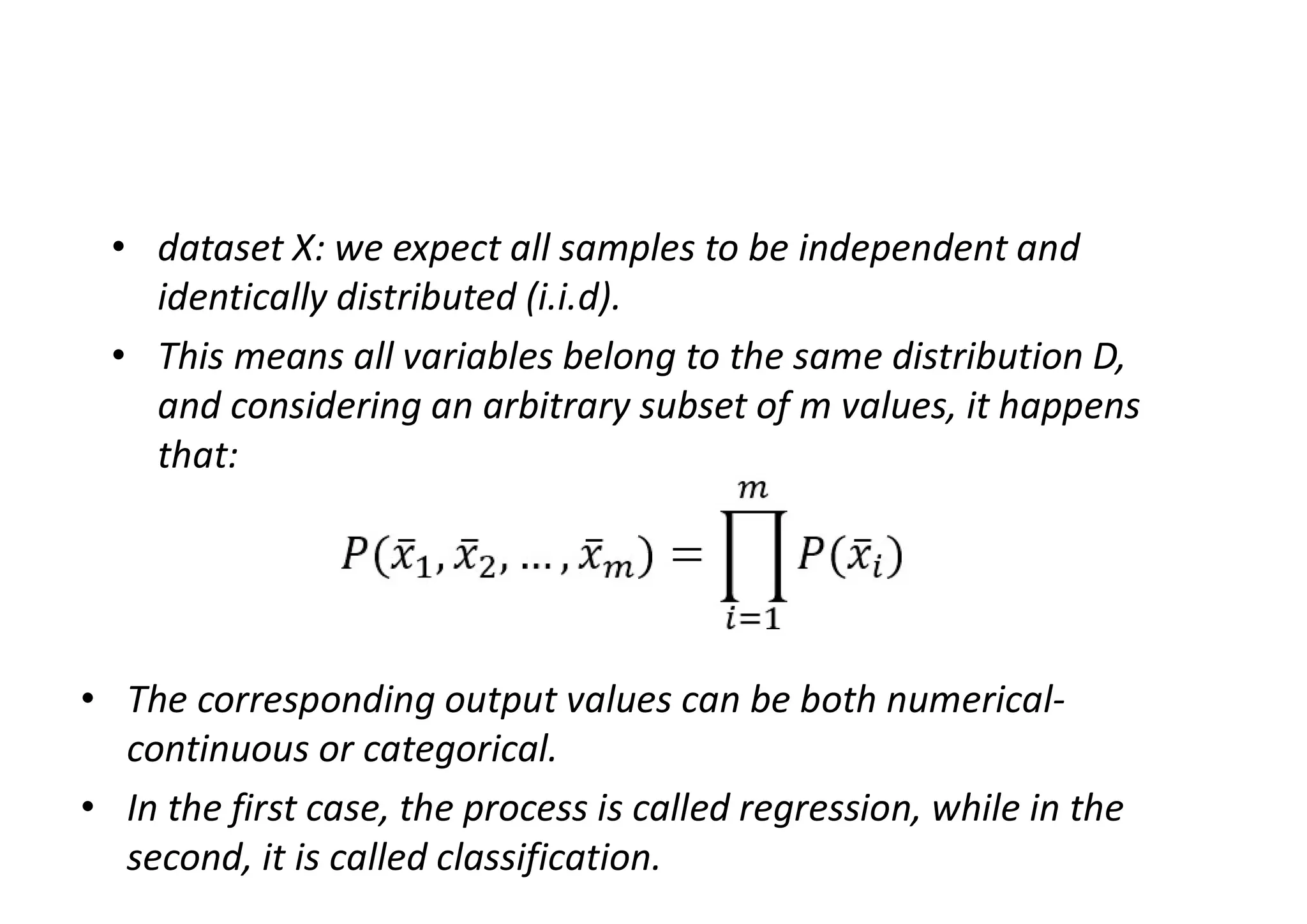 • dataset X: we expect all samples to be independent and
identically distributed (i.i.d).
• This means all variables belong to the same distribution D,
and considering an arbitrary subset of m values, it happens
that:
• The corresponding output values can be both numerical-
continuous or categorical.
• In the first case, the process is called regression, while in the
second, it is called classification.
 