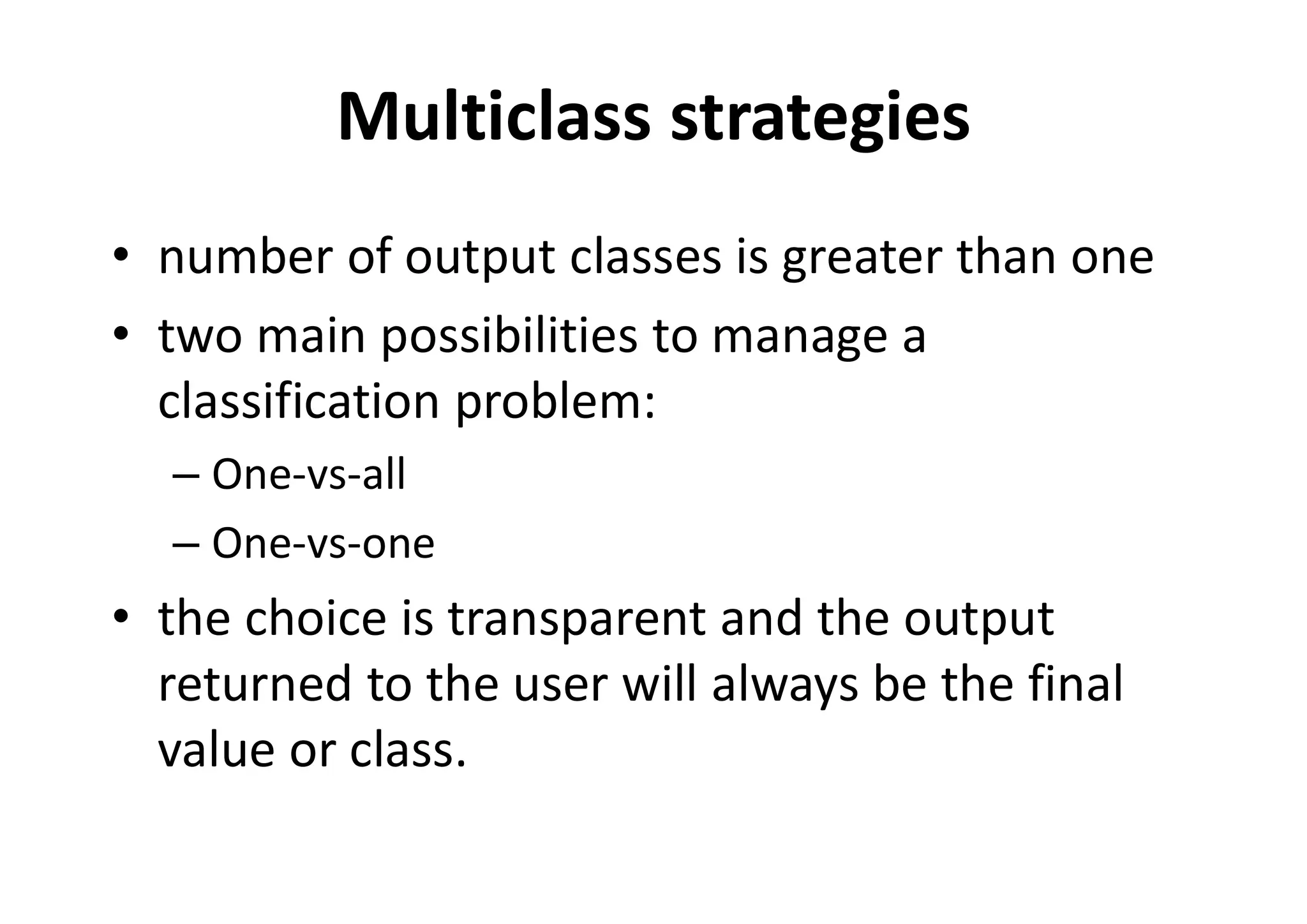 Multiclass strategies
• number of output classes is greater than one
• two main possibilities to manage a
classification problem:
– One-vs-all
– One-vs-one
• the choice is transparent and the output
returned to the user will always be the final
value or class.
 